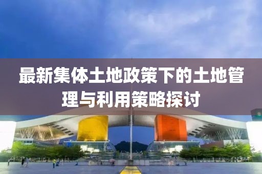 最新集体土地政策下的土地管理与利用策略探讨
