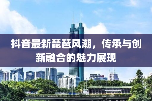 抖音最新琵琶风潮，传承与创新融合的魅力展现
