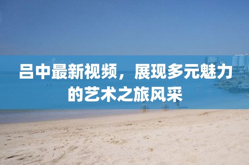 吕中最新视频，展现多元魅力的艺术之旅风采