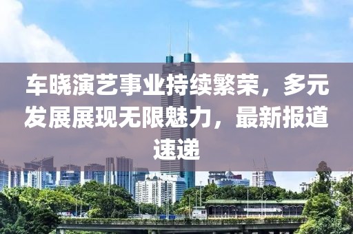 车晓演艺事业持续繁荣，多元发展展现无限魅力，最新报道速递