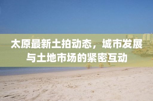 太原最新土拍动态，城市发展与土地市场的紧密互动