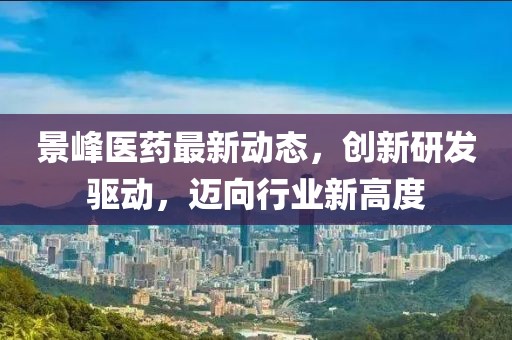 景峰医药最新动态，创新研发驱动，迈向行业新高度