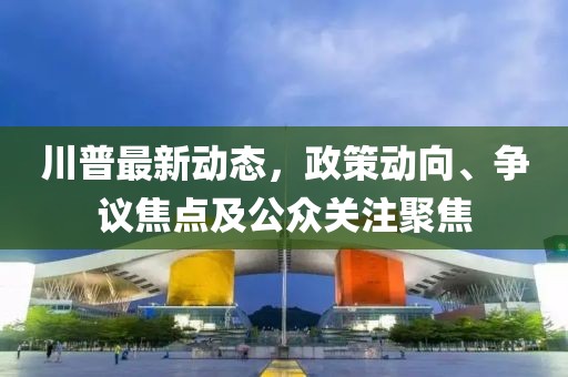 川普最新动态，政策动向、争议焦点及公众关注聚焦