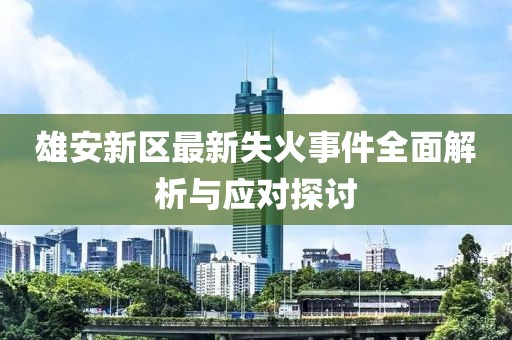 雄安新区最新失火事件全面解析与应对探讨