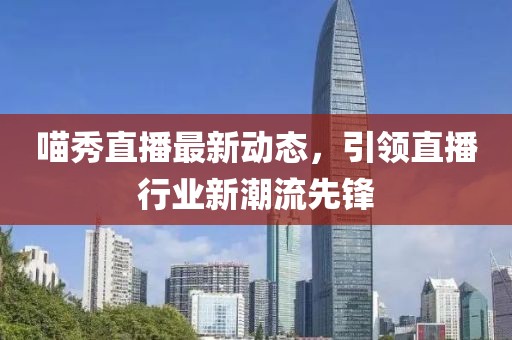 喵秀直播最新动态，引领直播行业新潮流先锋
