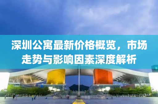 深圳公寓最新价格概览，市场走势与影响因素深度解析