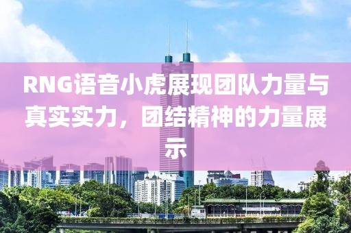 RNG语音小虎展现团队力量与真实实力，团结精神的力量展示