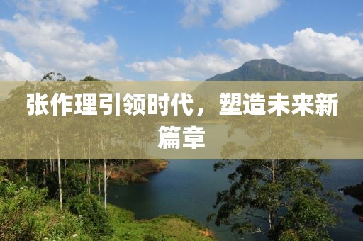 张作理引领时代，塑造未来新篇章