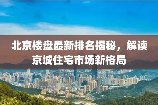 北京楼盘最新排名揭秘，解读京城住宅市场新格局