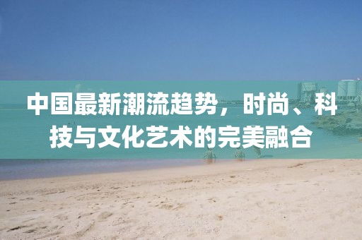 中国最新潮流趋势，时尚、科技与文化艺术的完美融合