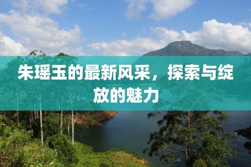 朱瑶玉的最新风采，探索与绽放的魅力
