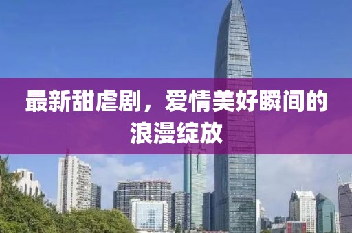 最新甜虐剧，爱情美好瞬间的浪漫绽放