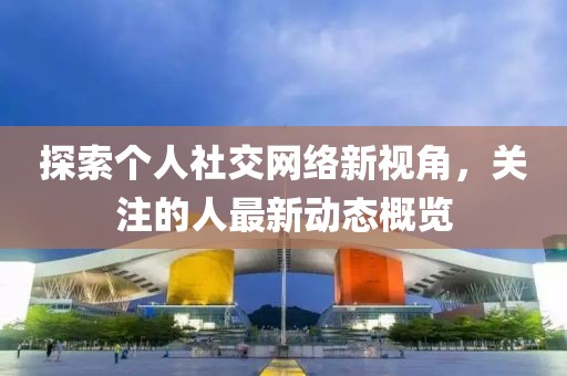 探索个人社交网络新视角，关注的人最新动态概览