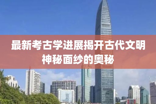 最新考古学进展揭开古代文明神秘面纱的奥秘