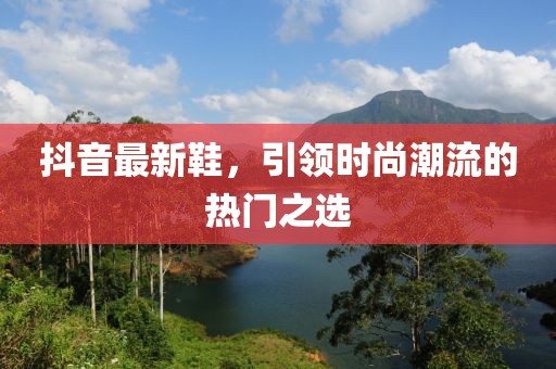 抖音最新鞋，引领时尚潮流的热门之选