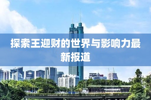 探索王迎财的世界与影响力最新报道