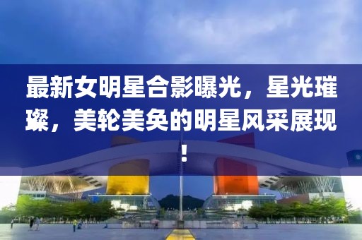 最新女明星合影曝光，星光璀璨，美轮美奂的明星风采展现！
