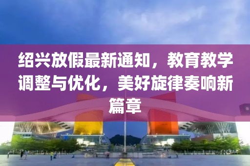 绍兴放假最新通知，教育教学调整与优化，美好旋律奏响新篇章