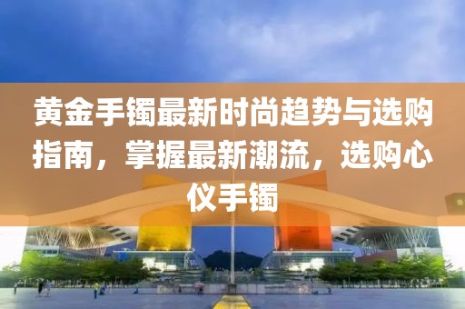 黄金手镯最新时尚趋势与选购指南，掌握最新潮流，选购心仪手镯