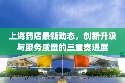 上海药店最新动态，创新升级与服务质量的三重奏进展