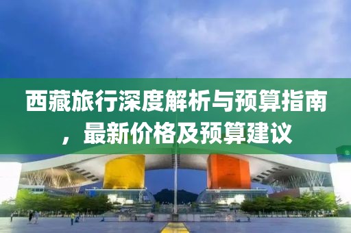 西藏旅行深度解析与预算指南，最新价格及预算建议