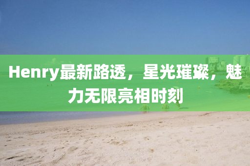 Henry最新路透，星光璀璨，魅力无限亮相时刻
