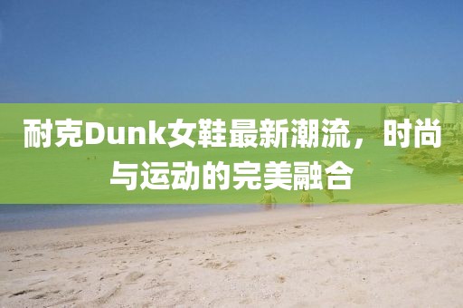 耐克Dunk女鞋最新潮流，时尚与运动的完美融合