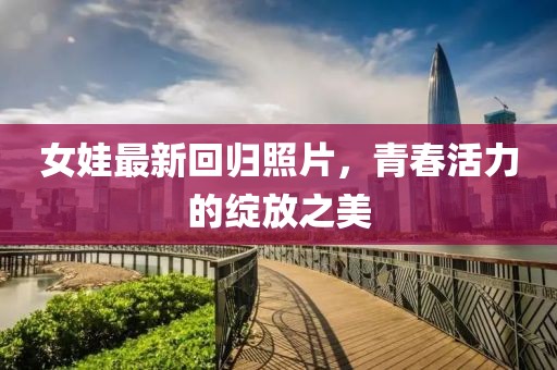 女娃最新回归照片，青春活力的绽放之美
