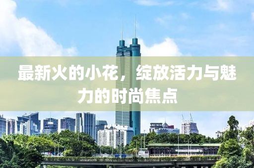 最新火的小花，绽放活力与魅力的时尚焦点