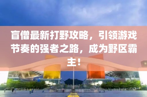 盲僧最新打野攻略，引领游戏节奏的强者之路，成为野区霸主！