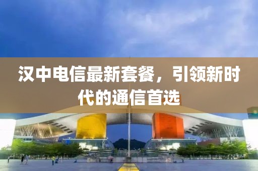 汉中电信最新套餐，引领新时代的通信首选