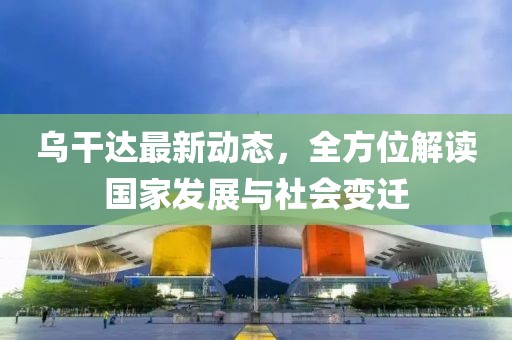 乌干达最新动态，全方位解读国家发展与社会变迁