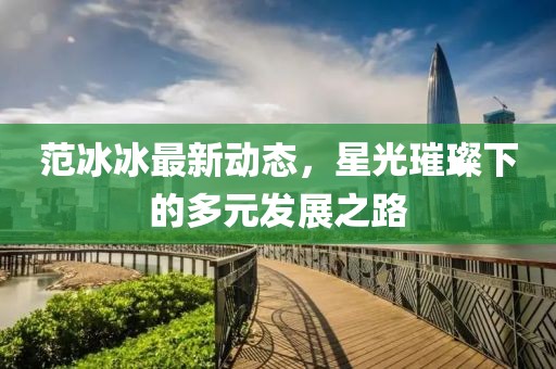 范冰冰最新动态，星光璀璨下的多元发展之路