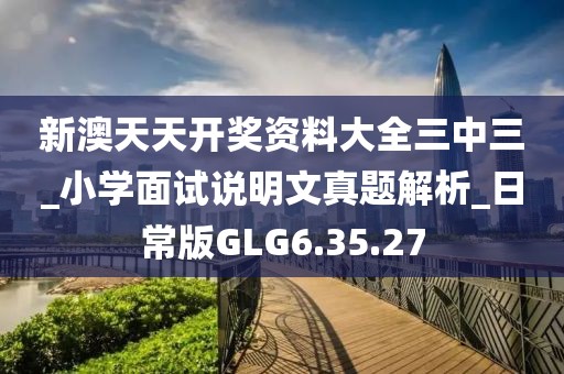 新澳天天开奖资料大全三中三_小学面试说明文真题解析_日常版GLG6.35.27