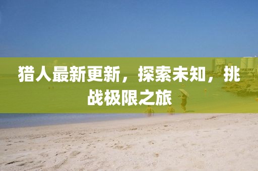 猎人最新更新，探索未知，挑战极限之旅