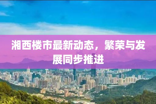 湘西楼市最新动态，繁荣与发展同步推进