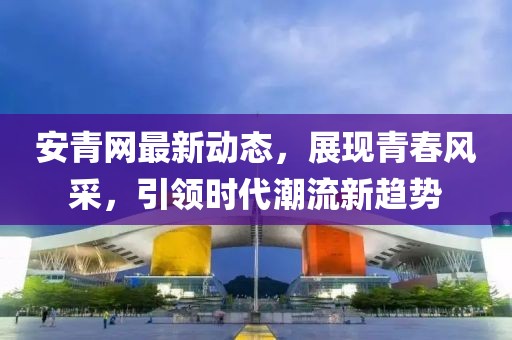 安青网最新动态，展现青春风采，引领时代潮流新趋势