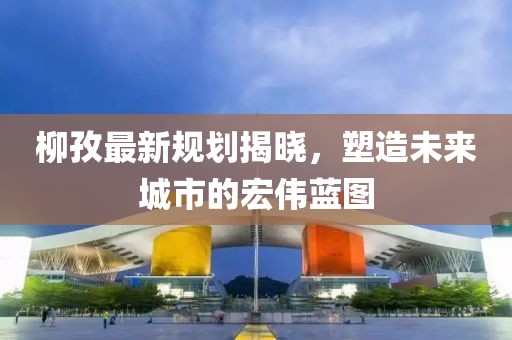 柳孜最新规划揭晓，塑造未来城市的宏伟蓝图