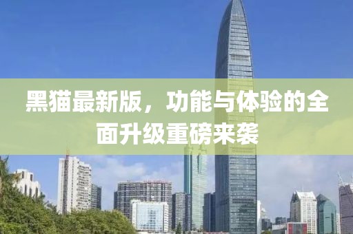 黑猫最新版，功能与体验的全面升级重磅来袭