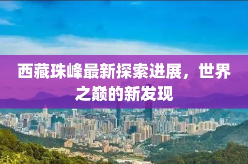 西藏珠峰最新探索进展，世界之巅的新发现