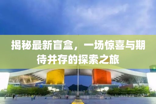 揭秘最新盲盒，一场惊喜与期待并存的探索之旅