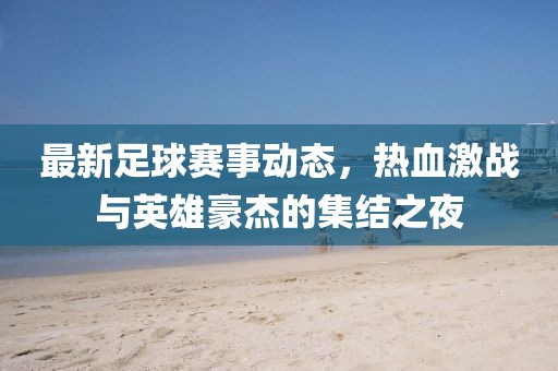 最新足球赛事动态，热血激战与英雄豪杰的集结之夜