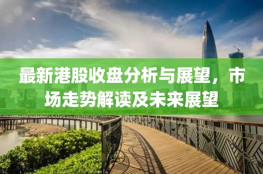 最新港股收盘分析与展望，市场走势解读及未来展望