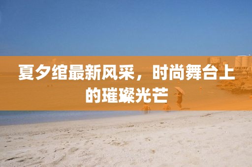 夏夕绾最新风采，时尚舞台上的璀璨光芒