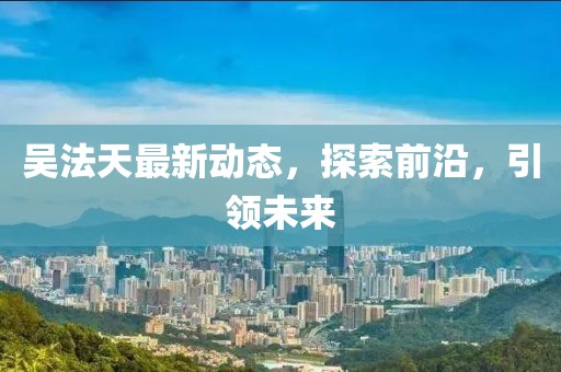 吴法天最新动态，探索前沿，引领未来