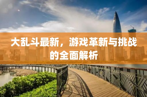 大乱斗最新，游戏革新与挑战的全面解析