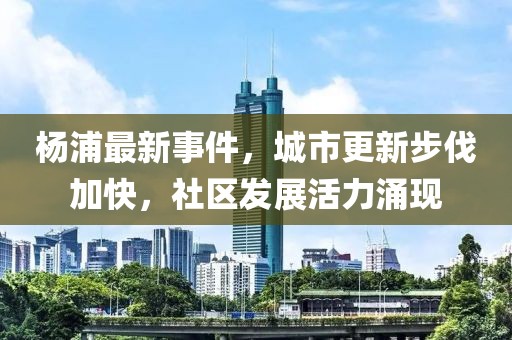 杨浦最新事件，城市更新步伐加快，社区发展活力涌现
