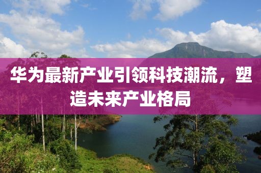 华为最新产业引领科技潮流，塑造未来产业格局