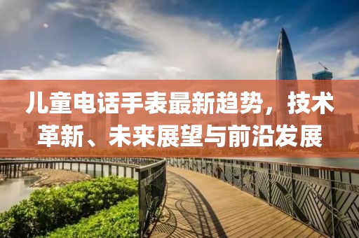 儿童电话手表最新趋势，技术革新、未来展望与前沿发展