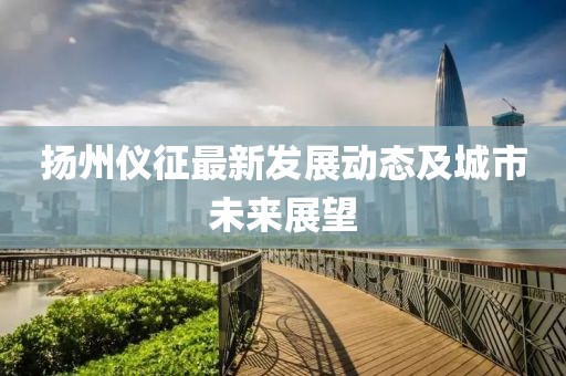 扬州仪征最新发展动态及城市未来展望